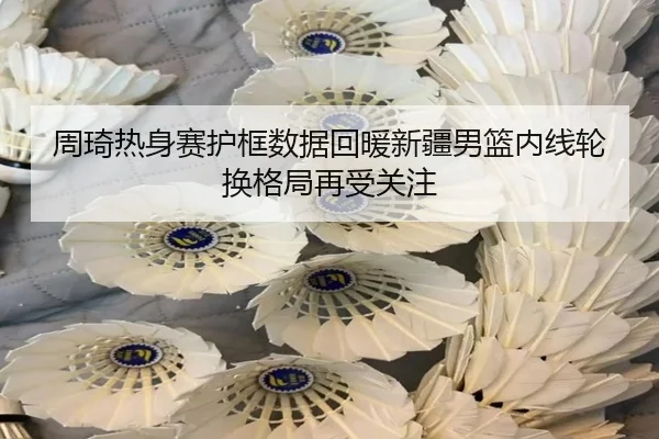 周琦热身赛护框数据回暖新疆男篮内线轮换格局再受关注