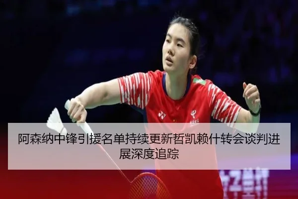 阿森纳中锋引援名单持续更新哲凯赖什转会谈判进展深度追踪