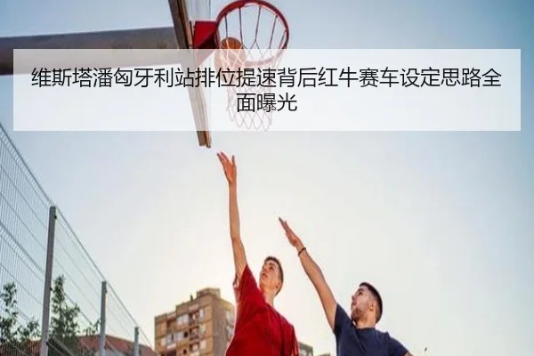 维斯塔潘匈牙利站排位提速背后红牛赛车设定思路全面曝光