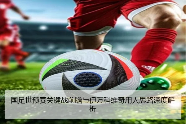 国足世预赛关键战前瞻与伊万科维奇用人思路深度解析