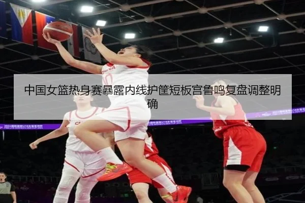 中国女篮热身赛暴露内线护筐短板宫鲁鸣复盘调整明确